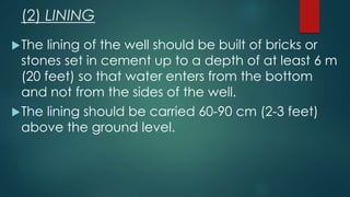 (2) LINING
The lining of the well should be built of bricks or
stones set in cement up to a depth of at least 6 m
(20 feet) so that water enters from the bottom
and not from the sides of the well.
The lining should be carried 60-90 cm (2-3 feet)
above the ground level.
 