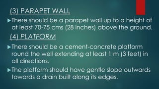 (3) PARAPET WALL
There should be a parapet wall up to a height of
at least 70-75 cms (28 inches) above the ground.
(4) PLATFORM
There should be a cement-concrete platform
round the well extending at least 1 m (3 feet) in
all directions.
The platform should have gentle slope outwards
towards a drain built along its edges.
 