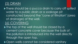 (5) DRAIN
There should be a pucca drain to carry off spilled
water to a public drain or a soakage pit
constructed beyond the "cone of filtration" (area
of drainage) of the well.
(6) COVERING
The top of the well should be closed by a
cement concrete cover because the bulk of
the pollution is introduced into the well directly
through the open top.
Open wells cannot be considered sanitary
 