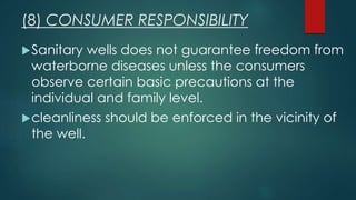 Sanitary wells does not guarantee freedom from
waterborne diseases unless the consumers
observe certain basic precautions at the
individual and family level.
cleanliness should be enforced in the vicinity of
the well.
(8) CONSUMER RESPONSIBILITY
 