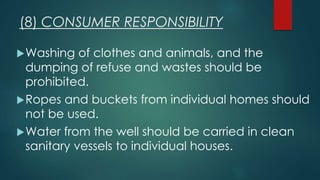 (8) CONSUMER RESPONSIBILITY
Washing of clothes and animals, and the
dumping of refuse and wastes should be
prohibited.
Ropes and buckets from individual homes should
not be used.
Water from the well should be carried in clean
sanitary vessels to individual houses.
 