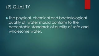 (9) QUALITY
The physical, chemical and bacteriological
quality of water should conform to the
acceptable standards of quality of safe and
wholesome water.
 