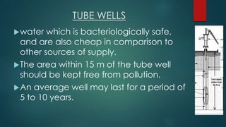 TUBE WELLS
water which is bacteriologically safe,
and are also cheap in comparison to
other sources of supply.
The area within 15 m of the tube well
should be kept free from pollution.
An average well may last for a period of
5 to 10 years.
 