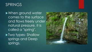 SPRINGS
When ground water
comes to the surface
and flows freely under
natural pressure, it is
called a "spring".
Two types- Shallow
springs and Deep
springs.
 