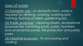 Uses of water
(1) Domestic use : on domestic front, water is
required for drinking, cooking, washing and
bathing, flushing of toilets, gardening etc.
(2) Public purposes : cleaning streets, recreational
purposes like swimming pools, public fountains
and ornamental ponds, fire protection and public
parks.
(3) Industrial purposes : for processing and
cooling;
 