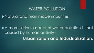 WATER POLLUTION
Natural and man made impurities
A more serious aspect of water pollution is that
caused by human activity -
Urbanization and Industrialization.
 