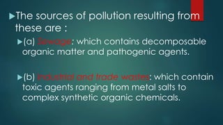 The sources of pollution resulting from
these are :
(a) Sewage: which contains decomposable
organic matter and pathogenic agents.
(b) Industrial and trade wastes: which contain
toxic agents ranging from metal salts to
complex synthetic organic chemicals.
 