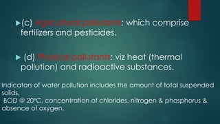 (c) Agricultural pollutants: which comprise
fertilizers and pesticides.
 (d) Physical pollutants: viz heat (thermal
pollution) and radioactive substances.
Indicators of water pollution includes the amount of total suspended
solids,
BOD @ 20ºC, concentration of chlorides, nitrogen & phosphorus &
absence of oxygen.
 
