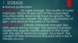 1. STORAGE
Natural purification
(a) Physical : By mere storage, the quality of water
improves. About 90 per cent of the suspended
impurities settle down in 24 hours by gravity. The
water becomes clearer. This allows penetration of
light, and reduces the work of the filters.
(b) Chemical : Certain chemical changes also
take place during storage. The aerobic bacteria
oxidize the organic matter present in the water
with the aid of dissolved oxygen. As a result, the
content of free ammonia is reduced and a rise in
nitrates occurs.
 