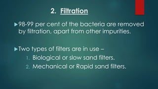 2. Filtration
98-99 per cent of the bacteria are removed
by filtration, apart from other impurities.
Two types of filters are in use –
1. Biological or slow sand filters.
2. Mechanical or Rapid sand filters.
 