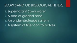 SLOW SAND OR BIOLOGICAL FILTERS
1. Supernatant (raw) water
2. A bed of graded sand
3. An under-drainage system
4. A system of filter control valves.
 