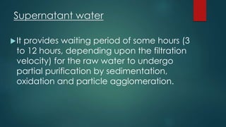 Supernatant water
It provides waiting period of some hours (3
to 12 hours, depending upon the filtration
velocity) for the raw water to undergo
partial purification by sedimentation,
oxidation and particle agglomeration.
 