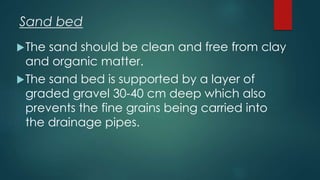 The sand should be clean and free from clay
and organic matter.
The sand bed is supported by a layer of
graded gravel 30-40 cm deep which also
prevents the fine grains being carried into
the drainage pipes.
Sand bed
 