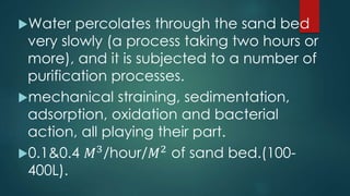 Water percolates through the sand bed
very slowly (a process taking two hours or
more), and it is subjected to a number of
purification processes.
mechanical straining, sedimentation,
adsorption, oxidation and bacterial
action, all playing their part.
0.1&0.4 𝑀3
/hour/𝑀2
of sand bed.(100-
400L).
 