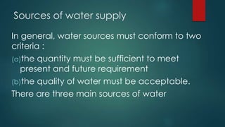 Sources of water supply
In general, water sources must conform to two
criteria :
(a)the quantity must be sufficient to meet
present and future requirement
(b)the quality of water must be acceptable.
There are three main sources of water
 