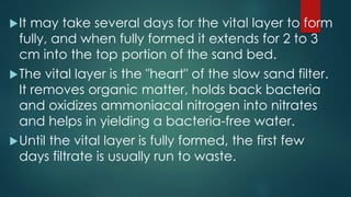 It may take several days for the vital layer to form
fully, and when fully formed it extends for 2 to 3
cm into the top portion of the sand bed.
The vital layer is the "heart" of the slow sand filter.
It removes organic matter, holds back bacteria
and oxidizes ammoniacal nitrogen into nitrates
and helps in yielding a bacteria-free water.
Until the vital layer is fully formed, the first few
days filtrate is usually run to waste.
 