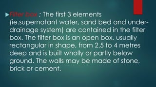 Filter box : The first 3 elements
(ie.supernatant water, sand bed and under-
drainage system) are contained in the filter
box. The filter box is an open box, usually
rectangular in shape, from 2.5 to 4 metres
deep and is built wholly or partly below
ground. The walls may be made of stone,
brick or cement.
 