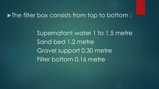 The filter box consists from top to bottom :
Supernatant water 1 to 1.5 metre
Sand bed 1.2 metre
Gravel support 0.30 metre
Filter bottom 0.16 metre
 