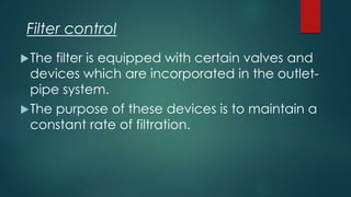 The filter is equipped with certain valves and
devices which are incorporated in the outlet-
pipe system.
The purpose of these devices is to maintain a
constant rate of filtration.
Filter control
 