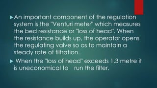 An important component of the regulation
system is the "Venturi meter" which measures
the bed resistance or "loss of head". When
the resistance builds up, the operator opens
the regulating valve so as to maintain a
steady rate of filtration.
 When the "loss of head" exceeds 1.3 metre it
is uneconomical to run the filter.
 