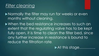 Filter cleaning
Normally the filter may run for weeks or even
months without cleaning.
When the bed resistance increases to such an
extent that the regulating valve has to be kept
fully open, it is time to clean the filter bed, since
any further increase in resistance is bound to
reduce the filtration rate.
At this stage………….
 