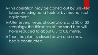 This operation may be carried out by unskilled
labourers using hand tools or by mechanical
equipment.
After several years of operation, and 20 or 30
scrapings, the thickness of the sand bed will
have reduced to about 0.5 to 0.8 metre.
Then the plant is closed down and a new
bed is constructed.
 