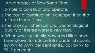 Advantages of Slow Sand Filter
1. Simple to construct and operate.
2. The cost of construction is cheaper than that
of rapid sand filters.
3. The physical, chemical and bacteriological
quality of filtered water is very high.
 When working ideally, slow sand filters have
been shown to reduce total bacterial counts
by 99.9 to 99.99 per cent and E. coli by 99 to
99. 9 per cent.
 
