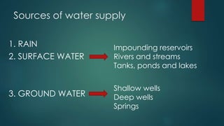 Sources of water supply
1. RAIN
2. SURFACE WATER
3. GROUND WATER
Impounding reservoirs
Rivers and streams
Tanks, ponds and lakes
Shallow wells
Deep wells
Springs
 