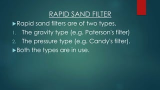 RAPID SAND FILTER
Rapid sand filters are of two types,
1. The gravity type (e.g. Paterson's filter)
2. The pressure type (e.g. Candy's filter).
Both the types are in use.
 