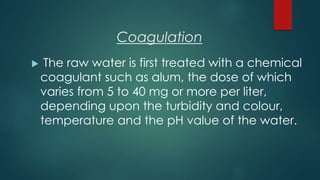 Coagulation
 The raw water is first treated with a chemical
coagulant such as alum, the dose of which
varies from 5 to 40 mg or more per liter,
depending upon the turbidity and colour,
temperature and the pH value of the water.
 