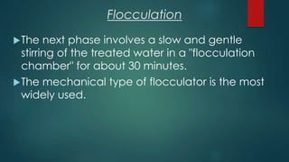 Flocculation
The next phase involves a slow and gentle
stirring of the treated water in a "flocculation
chamber" for about 30 minutes.
The mechanical type of flocculator is the most
widely used.
 