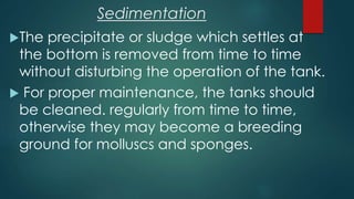 The precipitate or sludge which settles at
the bottom is removed from time to time
without disturbing the operation of the tank.
 For proper maintenance, the tanks should
be cleaned. regularly from time to time,
otherwise they may become a breeding
ground for molluscs and sponges.
Sedimentation
 