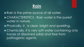 Rain
Rain is the prime source of all water.
CHARACTERISTICS : Rain water is the purest
water in nature.
Physically, it . is clear, bright and sparkling.
Chemically, it is very soft water containing only
traces of dissolved solids and free from
pathogenic agents.
 