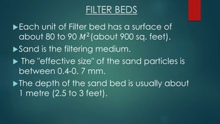 FILTER BEDS
Each unit of Filter bed has a surface of
about 80 to 90 𝑀2
(about 900 sq. feet).
Sand is the filtering medium.
 The "effective size" of the sand particles is
between 0.4-0. 7 mm.
The depth of the sand bed is usually about
1 metre (2.5 to 3 feet).
 