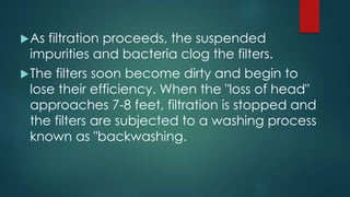 As filtration proceeds, the suspended
impurities and bacteria clog the filters.
The filters soon become dirty and begin to
lose their efficiency. When the "loss of head"
approaches 7-8 feet, filtration is stopped and
the filters are subjected to a washing process
known as "backwashing.
 