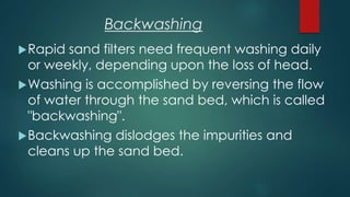 Backwashing
Rapid sand filters need frequent washing daily
or weekly, depending upon the loss of head.
Washing is accomplished by reversing the flow
of water through the sand bed, which is called
"backwashing".
Backwashing dislodges the impurities and
cleans up the sand bed.
 