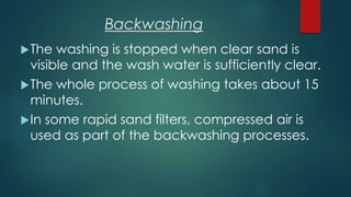 The washing is stopped when clear sand is
visible and the wash water is sufficiently clear.
The whole process of washing takes about 15
minutes.
In some rapid sand filters, compressed air is
used as part of the backwashing processes.
Backwashing
 