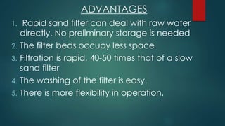 ADVANTAGES
1. Rapid sand filter can deal with raw water
directly. No preliminary storage is needed
2. The filter beds occupy less space
3. Filtration is rapid, 40-50 times that of a slow
sand filter
4. The washing of the filter is easy.
5. There is more flexibility in operation.
 