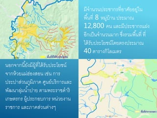 มีจำนวนประชำกรที่อำศัยอยู่ใน
พื้นที่ 8 หมู่บ้ำน ประมำณ
12,800 คน และมีประชำกรแฝง
อีกเป็นจำนวนมำก ซึ่งรวมพื้นที่ ที่
ได้รับประโยชน์โดยตรงประมำณ
40 ตำรำงกิโลเมตร
นอกจำกนี้ยังมีผู้ที่ได้รับประโยชน์
จำกห้วยแม่ฮ่องสอน เช่น กำร
ประปำส่วนภูมิภำค ศูนย์บริกำรและ
พัฒนำลุ่มน้ำปำย ตำมพระรำชดำริ
เกษตรกร ผู้ประกอบกำร หน่วยงำน
รำชกำร และภำคส่วนต่ำงๆ
 