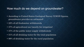 How much do we depend on groundwater?
• According to United States Geological Survey (USGS) figures,
groundwater provides an estimated:
• 22% of all freshwater withdrawals
• 37% of agricultural use (mostly for irrigation)
• 37% of the public water supply withdrawals
• 51% of all drinking water for the total population
• 99% of drinking water for the rural population
 