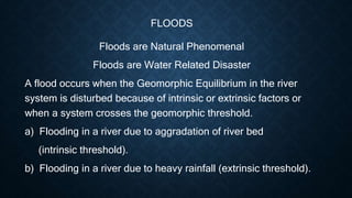 FLOODS
Floods are Natural Phenomenal
Floods are Water Related Disaster
A flood occurs when the Geomorphic Equilibrium in the river
system is disturbed because of intrinsic or extrinsic factors or
when a system crosses the geomorphic threshold.
a) Flooding in a river due to aggradation of river bed
(intrinsic threshold).
b) Flooding in a river due to heavy rainfall (extrinsic threshold).
 