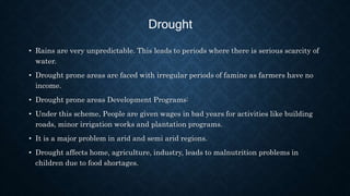 Drought
• Rains are very unpredictable. This leads to periods where there is serious scarcity of
water.
• Drought prone areas are faced with irregular periods of famine as farmers have no
income.
• Drought prone areas Development Programs:
• Under this scheme, People are given wages in bad years for activities like building
roads, minor irrigation works and plantation programs.
• It is a major problem in arid and semi arid regions.
• Drought affects home, agriculture, industry, leads to malnutrition problems in
children due to food shortages.
 