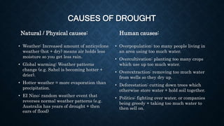 CAUSES OF DROUGHT
Natural / Physical causes:
• Weather: Increased amount of anticyclone
weather (hot + dry) means air holds less
moisture so you get less rain.
• Global warming: Weather patterns
change (e.g. Sahel is becoming hotter +
drier).
• Hotter weather = more evaporation than
precipitation.
• EI Nino: random weather event that
reverses normal weather patterns (e.g.
Australia has years of drought + then
ears of flood)
Human causes:
• Overpopulation: too many people living in
an area using too much water.
• Overcultivation: planting too many crops
which use up too much water.
• Overextraction: removing too much water
from wells so they dry up.
• Deforestation: cutting down trees which
otherwise store water + hold soil together.
• Politics: fighting over water, or companies
being greedy + taking too much water to
then sell on.
 