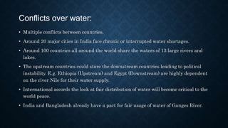 Conflicts over water:
• Multiple conflicts between countries.
• Around 20 major cities in India face chronic or interrupted water shortages.
• Around 100 countries all around the world share the waters of 13 large rivers and
lakes.
• The upstream countries could stare the downstream countries leading to political
instability. E.g. Ethiopia (Upstream) and Egypt (Downstream) are highly dependent
on the river Nile for their water supply.
• International accords the look at fair distribution of water will become critical to the
world peace.
• India and Bangladesh already have a pact for fair usage of water of Ganges River.
 