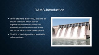 DAMS-Introduction
• There are more than 45000 all dams all
around the world which play an
important role in communities and
economics that harness these water
resources for economic development.
• 30-40% of the irrigated land worldwide
relies on dams.
 