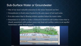 Sub-Surface Water or Groundwater
• One of our most valuable resources is the water beneath our feet.
• Groundwater is fresh water located in the pore space of soil and rocks.
• It is also water that is flowing within aquifers below the water table.
• Sometimes it is useful to make a distinction between sub-surface water that is
closely associated with surface water and deep sub-surface water in an aquifer
(sometimes called “fossil water”).
 