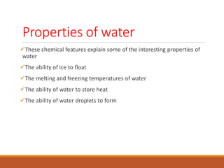 Properties of water
These chemical features explain some of the interesting properties of
water
The ability of ice to float
The melting and freezing temperatures of water
The ability of water to store heat
The ability of water droplets to form
 
