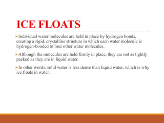 ICE FLOATS
Individual water molecules are held in place by hydrogen bonds,
creating a rigid, crystalline structure in which each water molecule is
hydrogen-bonded to four other water molecules.
Although the molecules are held firmly in place, they are not as tightly
packed as they are in liquid water.
In other words, solid water is less dense than liquid water, which is why
ice floats in water.
 
