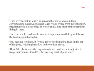 If ice were to sink in water, as almost all other solids do in their
corresponding liquids, ponds and lakes would freeze from the bottom up,
becoming solid blocks of ice in winter and killing most of the organisms
living in them.
Once the whole pond had frozen, its temperature could drop well below
the freezing point of water.
But, because ice floats, it forms a protective insulating layer on the top
of the pond, reducing heat flow to the cold air above.
Thus fish, plants and other organisms in the pond are not subjected to
temperatures lower than 0°C, the freezing point of pure water.
Cont..
 