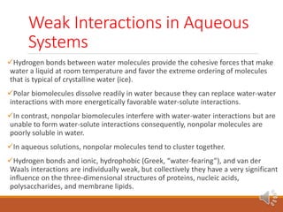 Weak Interactions in Aqueous
Systems
Hydrogen bonds between water molecules provide the cohesive forces that make
water a liquid at room temperature and favor the extreme ordering of molecules
that is typical of crystalline water (ice).
Polar biomolecules dissolve readily in water because they can replace water-water
interactions with more energetically favorable water-solute interactions.
In contrast, nonpolar biomolecules interfere with water-water interactions but are
unable to form water-solute interactions consequently, nonpolar molecules are
poorly soluble in water.
In aqueous solutions, nonpolar molecules tend to cluster together.
Hydrogen bonds and ionic, hydrophobic (Greek, “water-fearing”), and van der
Waals interactions are individually weak, but collectively they have a very significant
influence on the three-dimensional structures of proteins, nucleic acids,
polysaccharides, and membrane lipids.
 